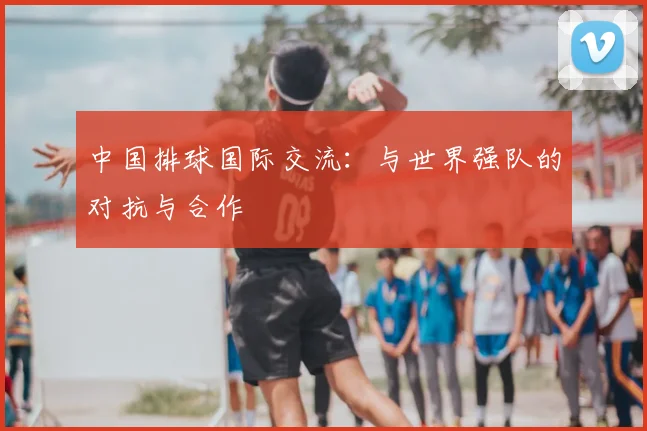 中国排球国际交流:与世界强队的对抗与合作