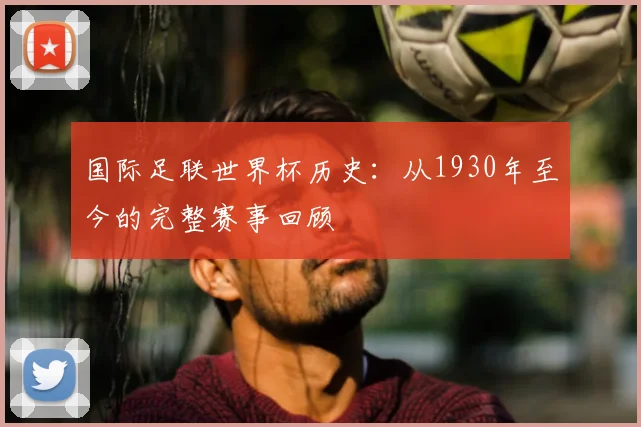 国际足联世界杯历史:从1930年至今的完整赛事回顾