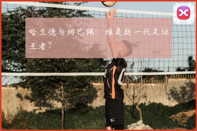 哈兰德与姆巴佩:谁是新一代足坛王者?