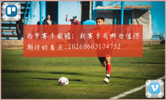 西甲赛季前瞻：新赛季有哪些值得期待的看点_20260603174752