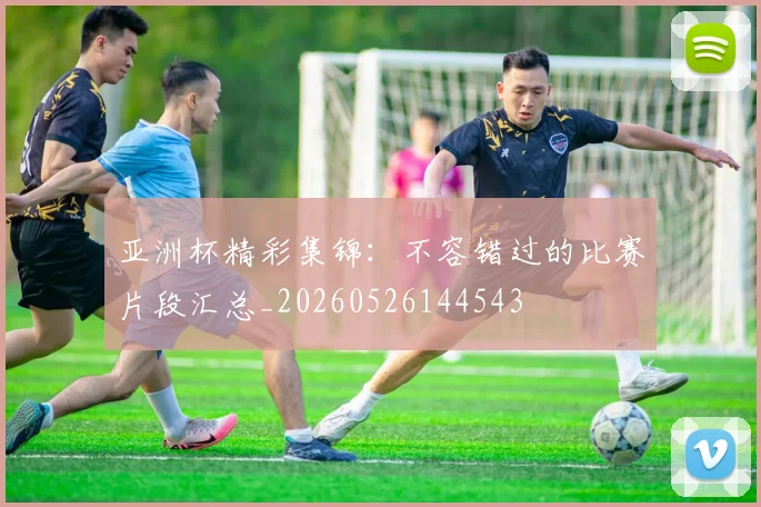 亚洲杯精彩集锦:不容错过的比赛片段汇总_20260526144543